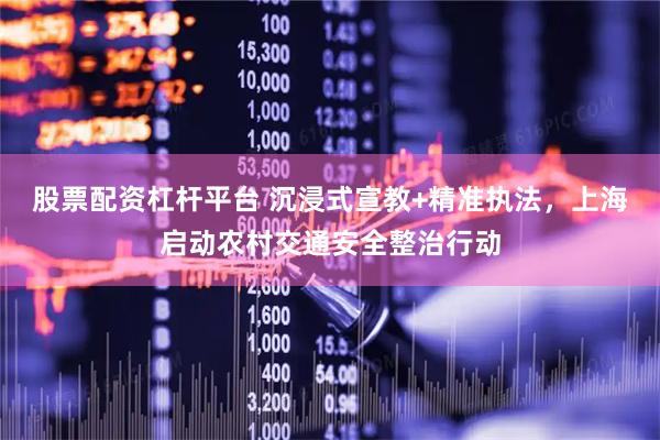 股票配资杠杆平台 沉浸式宣教+精准执法，上海启动农村交通安全整治行动