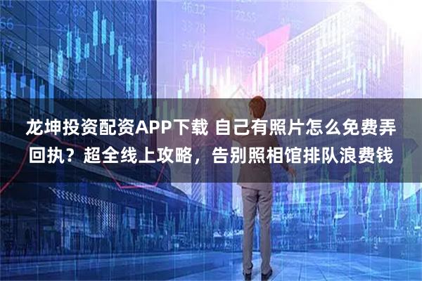 龙坤投资配资APP下载 自己有照片怎么免费弄回执？超全线上攻略，告别照相馆排队浪费钱