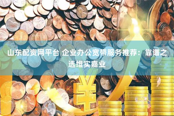 山东配资网平台 企业办公宽带服务推荐：靠谱之选维实嘉业