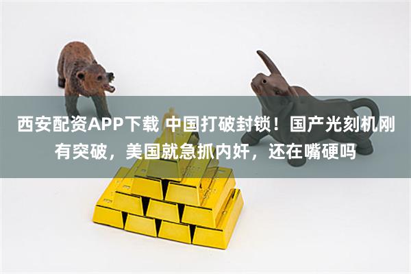 西安配资APP下载 中国打破封锁！国产光刻机刚有突破，美国就急抓内奸，还在嘴硬吗