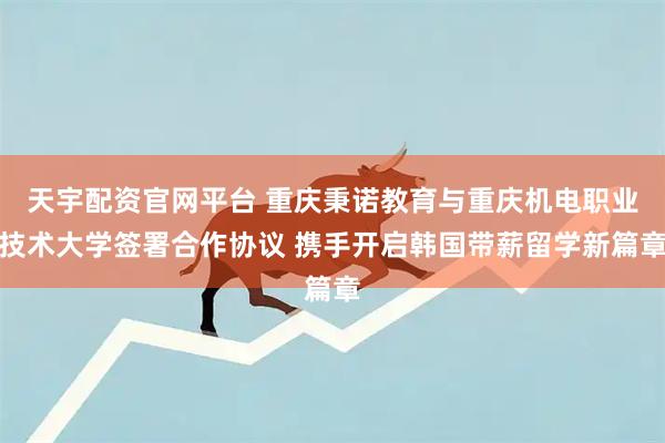 天宇配资官网平台 重庆秉诺教育与重庆机电职业技术大学签署合作协议 携手开启韩国带薪留学新篇章