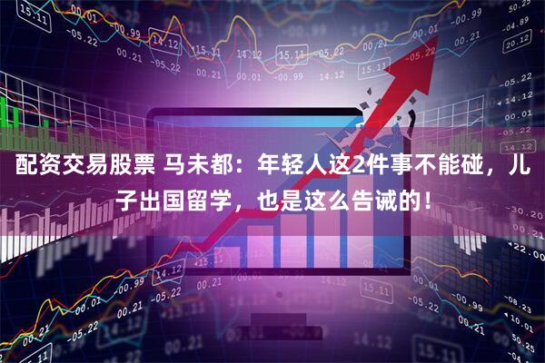 配资交易股票 马未都：年轻人这2件事不能碰，儿子出国留学，也是这么告诫的！