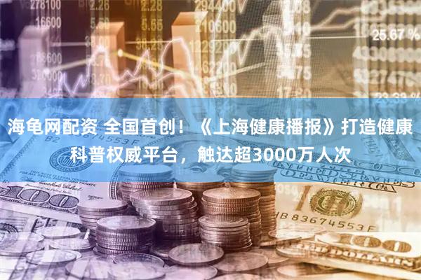 海龟网配资 全国首创！《上海健康播报》打造健康科普权威平台，触达超3000万人次