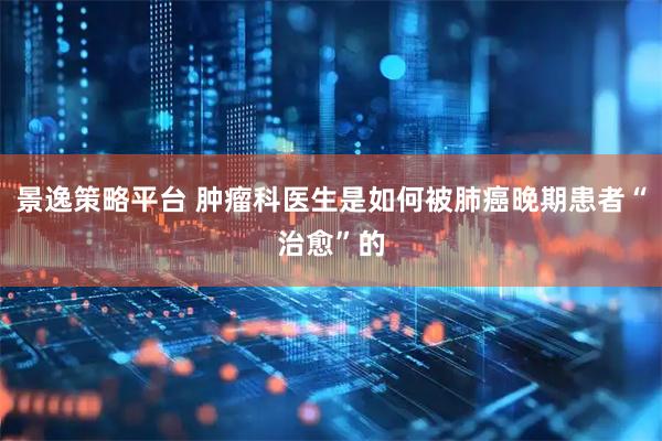 景逸策略平台 肿瘤科医生是如何被肺癌晚期患者“治愈”的