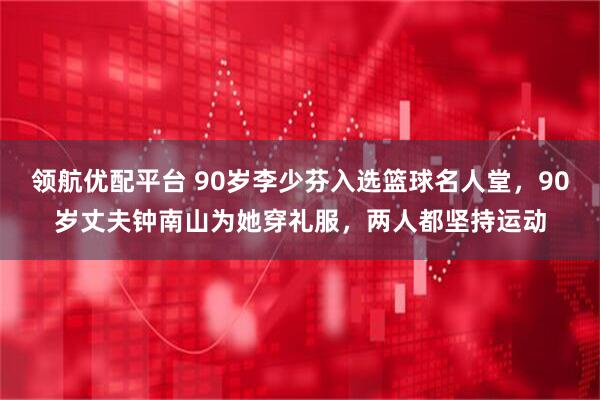 领航优配平台 90岁李少芬入选篮球名人堂，90岁丈夫钟南山为她穿礼服，两人都坚持运动