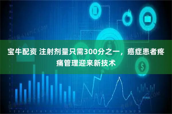 宝牛配资 注射剂量只需300分之一，癌症患者疼痛管理迎来新技术