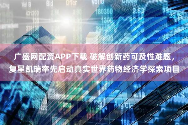 广盛网配资APP下载 破解创新药可及性难题，复星凯瑞率先启动真实世界药物经济学探索项目