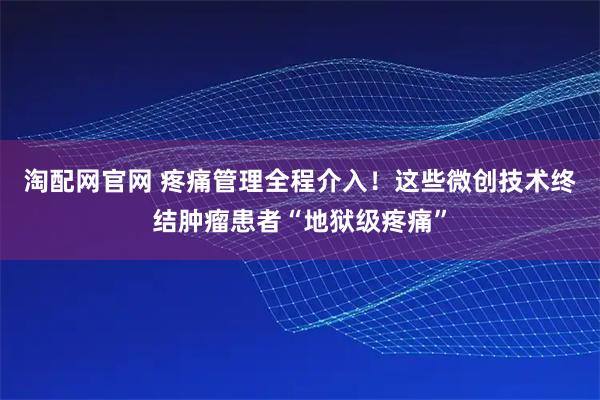 淘配网官网 疼痛管理全程介入！这些微创技术终结肿瘤患者“地狱级疼痛”