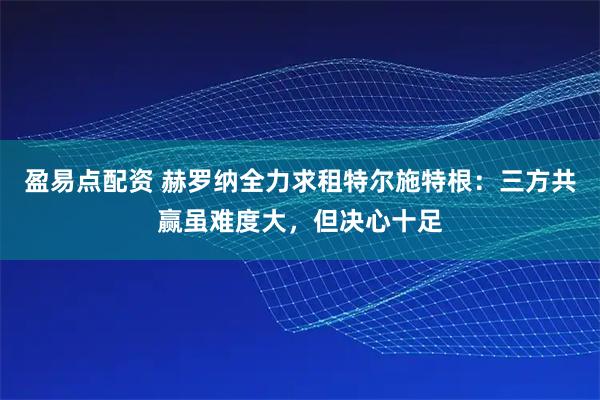盈易点配资 赫罗纳全力求租特尔施特根：三方共赢虽难度大，但决心十足
