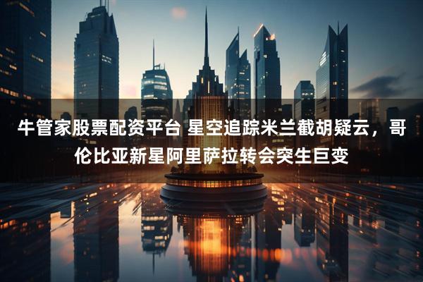牛管家股票配资平台 星空追踪米兰截胡疑云，哥伦比亚新星阿里萨拉转会突生巨变