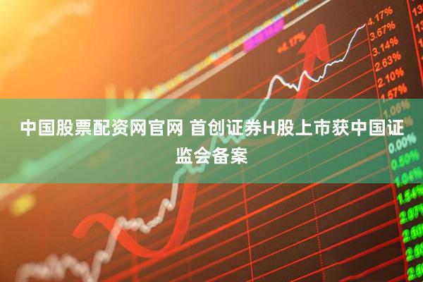 中国股票配资网官网 首创证券H股上市获中国证监会备案