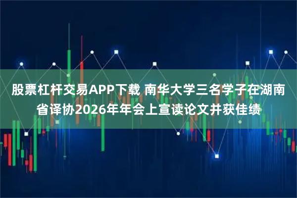 股票杠杆交易APP下载 南华大学三名学子在湖南省译协2026年年会上宣读论文并获佳绩
