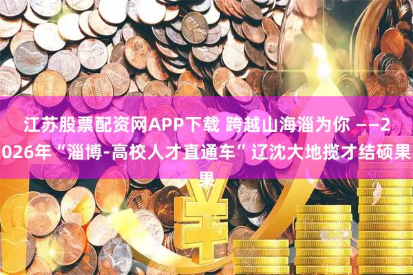 江苏股票配资网APP下载 跨越山海淄为你 ——2026年“淄博-高校人才直通车”辽沈大地揽才结硕果