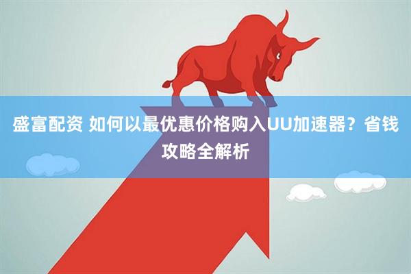盛富配资 如何以最优惠价格购入UU加速器？省钱攻略全解析