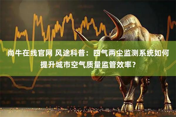尚牛在线官网 风途科普：四气两尘监测系统如何提升城市空气质量监管效率？