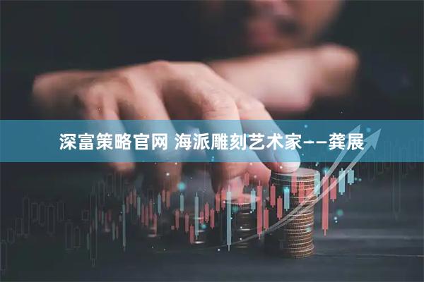 深富策略官网 海派雕刻艺术家——龚展