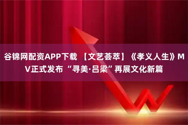 谷锦网配资APP下载 【文艺荟萃】《孝义人生》MV正式发布 “寻美·吕梁”再展文化新篇