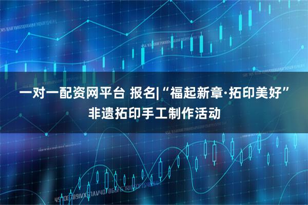 一对一配资网平台 报名|“福起新章·拓印美好”非遗拓印手工制作活动