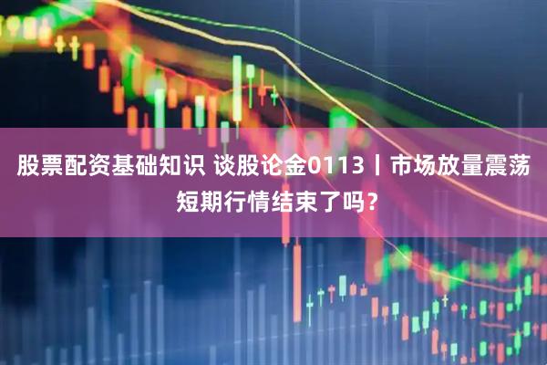 股票配资基础知识 谈股论金0113丨市场放量震荡 短期行情结束了吗？