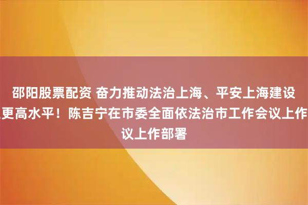 邵阳股票配资 奋力推动法治上海、平安上海建设迈上更高水平！陈吉宁在市委全面依法治市工作会议上作部署