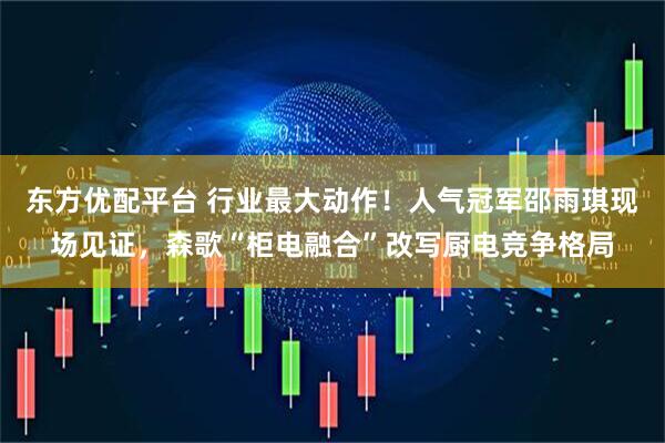 东方优配平台 行业最大动作！人气冠军邵雨琪现场见证，森歌“柜电融合”改写厨电竞争格局