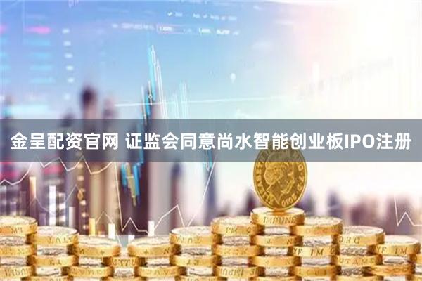 金呈配资官网 证监会同意尚水智能创业板IPO注册