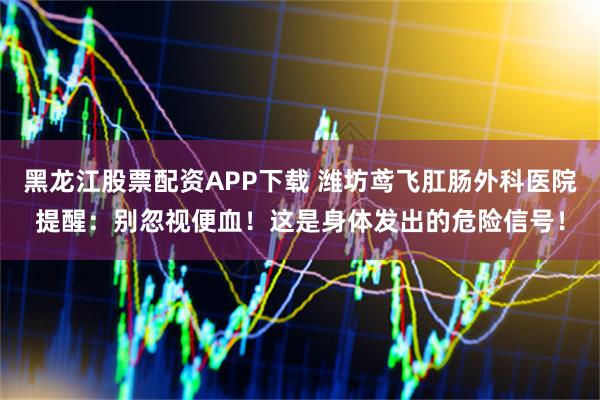 黑龙江股票配资APP下载 潍坊鸢飞肛肠外科医院提醒：别忽视便血！这是身体发出的危险信号！