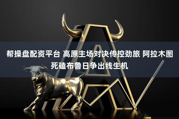 帮操盘配资平台 高原主场对决传控劲旅 阿拉木图死磕布鲁日争出线生机