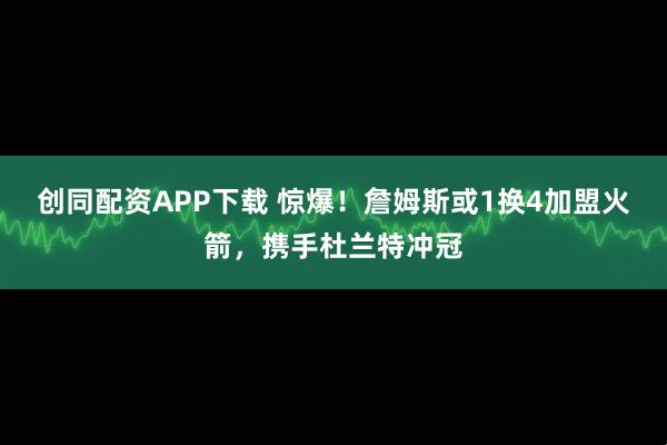 创同配资APP下载 惊爆！詹姆斯或1换4加盟火箭，携手杜兰特冲冠