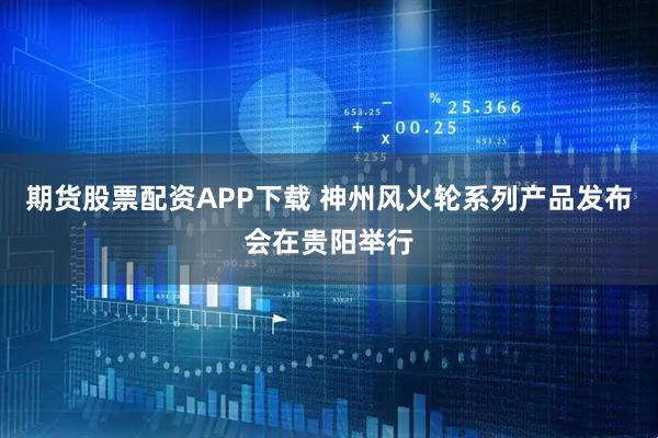 期货股票配资APP下载 神州风火轮系列产品发布会在贵阳举行