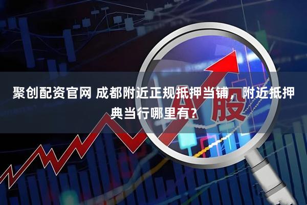 聚创配资官网 成都附近正规抵押当铺，附近抵押典当行哪里有？