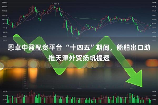恩卓中盈配资平台 “十四五”期间，船舶出口助推天津外贸扬帆提速