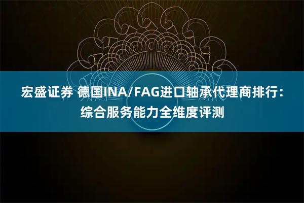宏盛证券 德国INA/FAG进口轴承代理商排行：综合服务能力全维度评测