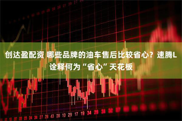 创达盈配资 哪些品牌的油车售后比较省心？速腾L诠释何为“省心”天花板