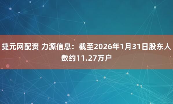 捷元网配资 力源信息：截至2026年1月31日股东人数约11.27万户