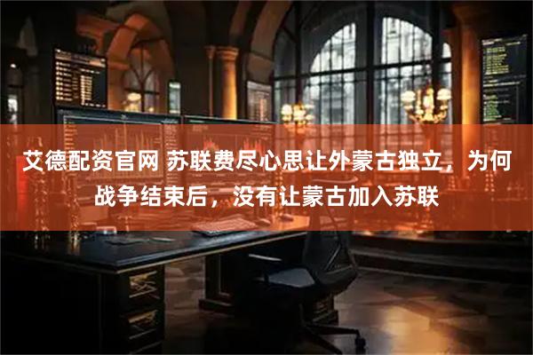 艾德配资官网 苏联费尽心思让外蒙古独立，为何战争结束后，没有让蒙古加入苏联