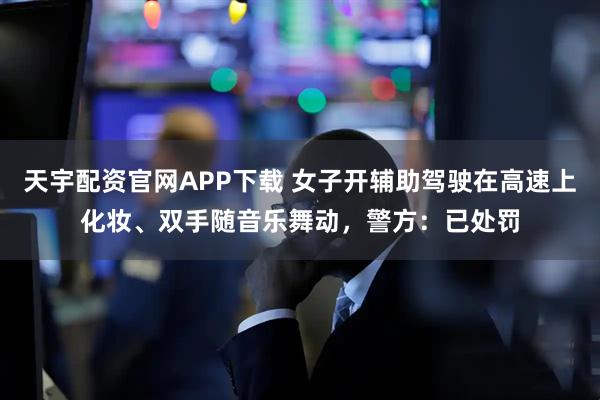 天宇配资官网APP下载 女子开辅助驾驶在高速上化妆、双手随音乐舞动，警方：已处罚