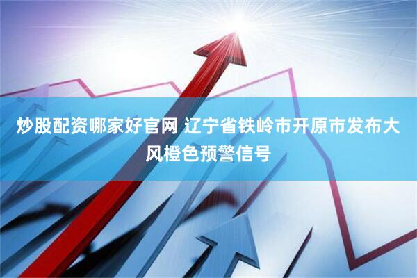 炒股配资哪家好官网 辽宁省铁岭市开原市发布大风橙色预警信号
