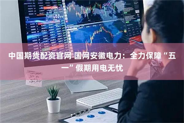 中国期货配资官网 国网安徽电力：全力保障“五一”假期用电无忧