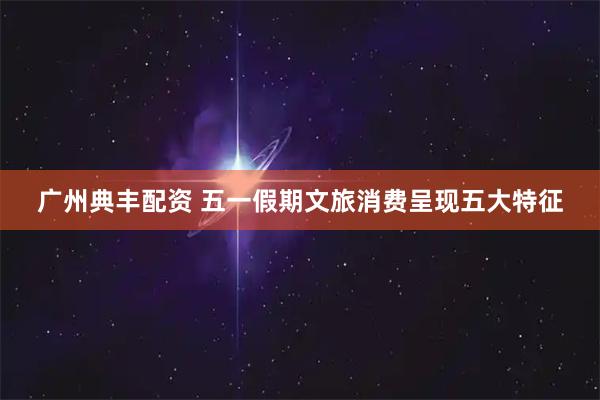 广州典丰配资 五一假期文旅消费呈现五大特征