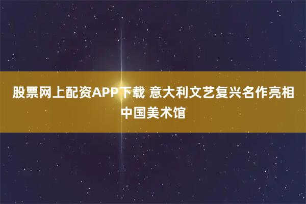 股票网上配资APP下载 意大利文艺复兴名作亮相中国美术馆