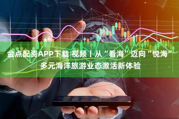 金点配资APP下载 视频丨从“看海”迈向“悦海” 多元海洋旅游业态激活新体验