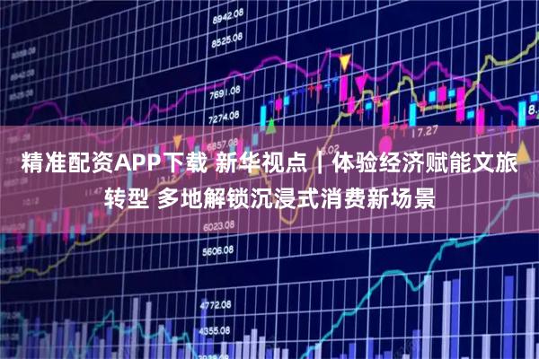 精准配资APP下载 新华视点｜体验经济赋能文旅转型 多地解锁沉浸式消费新场景