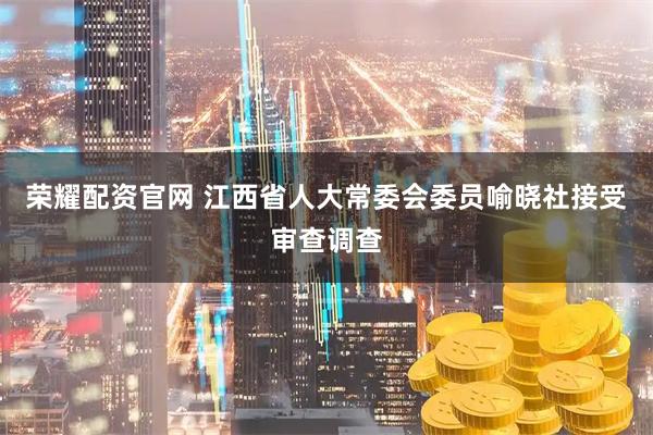 荣耀配资官网 江西省人大常委会委员喻晓社接受审查调查
